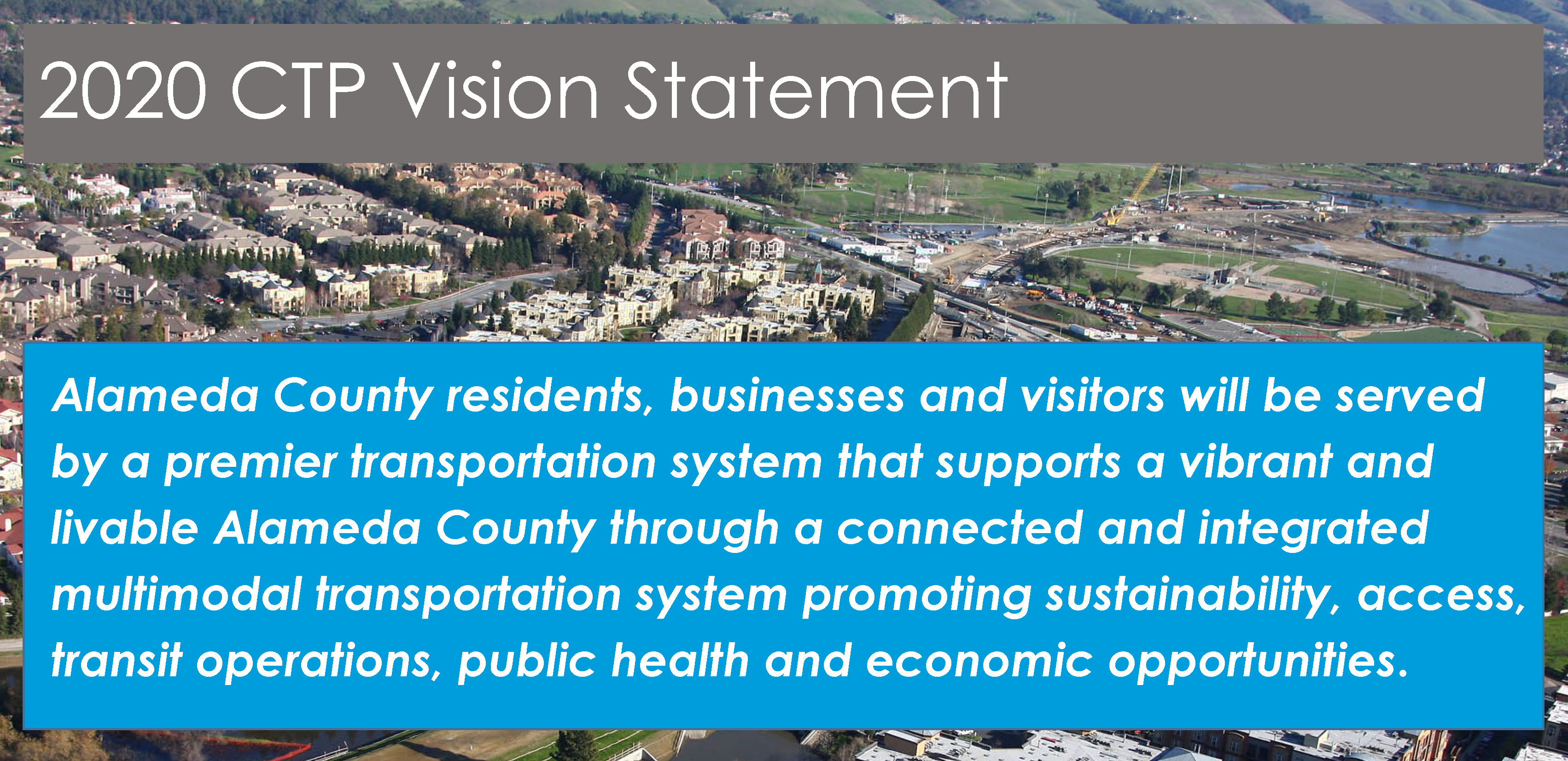 2020 CTP Vision Statement: Alameda County residents, businesses and visitors will be served by a premier transportation system that supports a vibrant and livable Alameda County through a connected and integrated multimodal transportation system promoting sustainability,access, transit operations, public health and economic opportunities.
